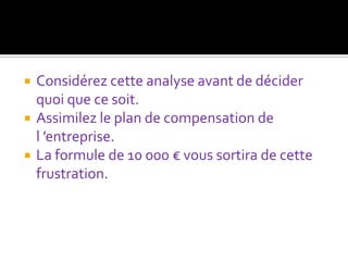    Considérez cette analyse avant de décider
    quoi que ce soit.
   Assimilez le plan de compensation de
    l ’entreprise.
   La formule de 10 000 € vous sortira de cette
    frustration.
 