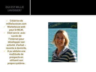QUI EST MILLIE
  LAVOISIER?


     Créatrice de
 millielavoisier.com
 Marketeuse web
     pour le MLM.
 S’est servie avec
        succès de
    l’internet pour
   développer son
  activité d’achat –
 revente à domicile.
 A pu séduire une
     multitude de
     prospects en
      utilisant son
   propre système.
 