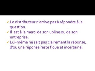  Le distributeur n’arrive pas à répondre à la
  question.
 Il est à la merci de son upline ou de son
  entreprise.
 Lui-même ne sait pas clairement la réponse,
  d’où une réponse reste floue et incertaine.
 