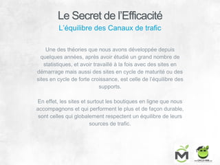 L’équilibre des Canaux de trafic
Une des théories que nous avons développée depuis
quelques années, après avoir étudié un grand nombre de
statistiques, et avoir travaillé à la fois avec des sites en
démarrage mais aussi des sites en cycle de maturité ou des
sites en cycle de forte croissance, est celle de l’équilibre des
supports.
En effet, les sites et surtout les boutiques en ligne que nous
accompagnons et qui performent le plus et de façon durable,
sont celles qui globalement respectent un équilibre de leurs
sources de trafic.
Le Secret de l’Efficacité
 