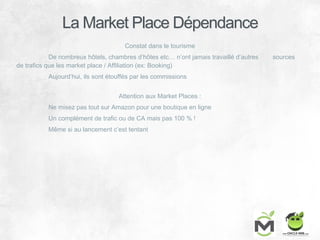 La Market Place Dépendance
Constat dans le tourisme
De nombreux hôtels, chambres d’hôtes etc… n’ont jamais travaillé d’autres sources
de trafics que les market place / Affiliation (ex: Booking)
Aujourd’hui, ils sont étouffés par les commissions
Attention aux Market Places :
Ne misez pas tout sur Amazon pour une boutique en ligne
Un complément de trafic ou de CA mais pas 100 % !
Même si au lancement c’est tentant
 