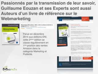 Passionnés par la transmission de leur savoir,
Guillaume Eouzan et ses Experts sont aussi
Auteurs d’un livre de référence sur le
Webmarketing
Parue en décembre
2014 aux éditions ENI,
cette 2ième édition se
classe régulièrement en
1ère position des ventes
Amazon dans la
catégorie Marketing et
Publicité.
 