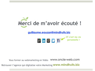 Cf c’est ma vie
personnelle !
guillaume.eouzan@mindfruits.biz
www.mindfruits.biz
Merci de m’avoir écouté !
Vous former au webmarketing en Vidéo www.oncle-web.com
Retrouver l’agence qui digitalise votre Marketing
 