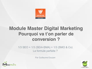 Module Master Digital Marketing
Pourquoi va t’on parler de
conversion ?
1/3 SEO + 1/3 (SEA+SMA) + 1/3 (SMO & Co)
La formule parfaite ?
Par Guillaume Eouzan
 
