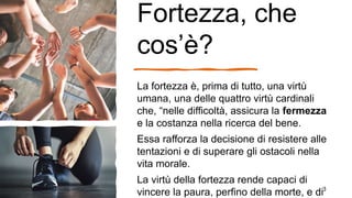 Fortezza, che
cos’è?
La fortezza è, prima di tutto, una virtù
umana, una delle quattro virtù cardinali
che, “nelle difficoltà, assicura la fermezza
e la costanza nella ricerca del bene.
Essa rafforza la decisione di resistere alle
tentazioni e di superare gli ostacoli nella
vita morale.
La virtù della fortezza rende capaci di
vincere la paura, perfino della morte, e di3
 