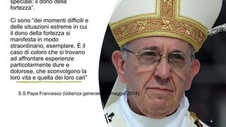 speciale: il dono della
fortezza”.
Ci sono “dei momenti difficili e
delle situazioni estreme in cui
il dono della fortezza si
manifesta in modo
straordinario, esemplare. È il
caso di coloro che si trovano
ad affrontare esperienze
particolarmente dure e
dolorose, che sconvolgono la
loro vita e quella dei loro cari”
4
S.S Papa Francesco (Udienza generale, 14 maggio 2014).
 