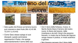 • Solo quello che finisce sul terreno buono
può crescere e dare frutto (Mc 4,3-9 /Mt
13,3-9 / Lc 8,4-8)
• Come Gesù stesso spiega ai suoi
discepoli, questo seminatore
rappresenta il Padre, che sparge
abbondantemente il seme della sua
• Con il dono della fortezza, invece, lo
Spirito Santo libera il terreno del nostro
cuore, lo libera dal torpore, dalle
incertezze e da tutti i timori che possono
frenarlo, in modo che la Parola del Signore
venga messa in pratica, in modo autentico
e gioioso.
il terreno del nostro
cuore
 