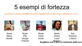 5 esempi di fortezza
Santa
Maria
Goretti
Beato
Pier
Giorgio
Frassati
Beato
Carlo
Acutis
Beata
Chiara
“Luce”
Badano
San
Domenic
o Savio
Scegliere uno e fare un riassunto della sua
 