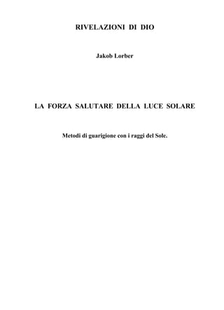 RIVELAZIONI DI DIO


                   Jakob Lorber




LA FORZA SALUTARE DELLA LUCE SOLARE



      Metodi di guarigione con i raggi del Sole.
 