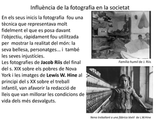 Influència de la fotografia en la societat 
En els seus inicis la fotografia fou una 
tècnica que representava molt 
fidelment el que es posa davant 
l’objectiu, ràpidament fou utilitzada 
per mostrar la realitat del món: la 
seva bellesa, personatges... i també 
les seves injustícies. 
Les fotografies de Jacob Riis del final 
del s. XIX sobre els pobres de Nova 
York i les imatges de Lewis W. Hine al 
principi del s XX sobre el treball 
infantil, van afavorir la redacció de 
lleis que van millorar les condicions de 
vida dels més desvalguts. 
Família humil de J. Riis 
Nena treballant a una fàbrica tèxtil de L.W.Hine 
 