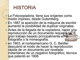 HISTORIA
 La Fotocopiadora, tiene sus orígenes como
  medio impreso, desde Gutemberg.
 En 1867 la aparición de la máquina de escribir
  aumentó la posibilidad de duplicar originales.
 Antes de la llegada de la copiadora, hacer una
  reproducción de un documento requería un
  gran trabajo basado principalmente en la
  fotografía o la mimeografía.
 en 1903, el norteamericano G. C. Beidler
  descubrió el modo de hacer la reproducción
  rápida de un documento por revelado
  instantáneo de un negativo fotográfico, técnica
  que patentó en 1906
 