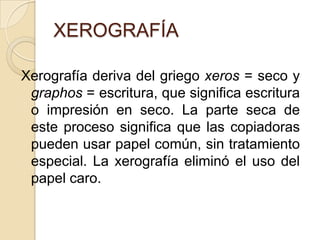 XEROGRAFÍA

Xerografía deriva del griego xeros = seco y
 graphos = escritura, que significa escritura
 o impresión en seco. La parte seca de
 este proceso significa que las copiadoras
 pueden usar papel común, sin tratamiento
 especial. La xerografía eliminó el uso del
 papel caro.
 