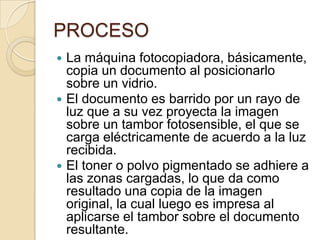 PROCESO
 La máquina fotocopiadora, básicamente,
  copia un documento al posicionarlo
  sobre un vidrio.
 El documento es barrido por un rayo de
  luz que a su vez proyecta la imagen
  sobre un tambor fotosensible, el que se
  carga eléctricamente de acuerdo a la luz
  recibida.
 El toner o polvo pigmentado se adhiere a
  las zonas cargadas, lo que da como
  resultado una copia de la imagen
  original, la cual luego es impresa al
  aplicarse el tambor sobre el documento
  resultante.
 