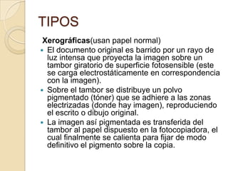 TIPOS
 Xerográficas(usan papel normal)
 El documento original es barrido por un rayo de
  luz intensa que proyecta la imagen sobre un
  tambor giratorio de superficie fotosensible (este
  se carga electrostáticamente en correspondencia
  con la imagen).
 Sobre el tambor se distribuye un polvo
  pigmentado (tóner) que se adhiere a las zonas
  electrizadas (donde hay imagen), reproduciendo
  el escrito o dibujo original.
 La imagen así pigmentada es transferida del
  tambor al papel dispuesto en la fotocopiadora, el
  cual finalmente se calienta para fijar de modo
  definitivo el pigmento sobre la copia.
 
