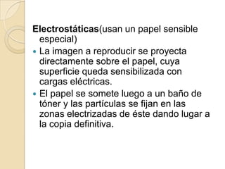 Electrostáticas(usan un papel sensible
  especial)
 La imagen a reproducir se proyecta
  directamente sobre el papel, cuya
  superficie queda sensibilizada con
  cargas eléctricas.
 El papel se somete luego a un baño de
  tóner y las partículas se fijan en las
  zonas electrizadas de éste dando lugar a
  la copia definitiva.
 