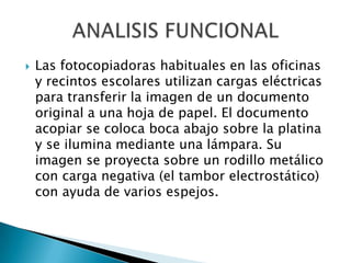  Las fotocopiadoras habituales en las oficinas
y recintos escolares utilizan cargas eléctricas
para transferir la imagen de un documento
original a una hoja de papel. El documento
acopiar se coloca boca abajo sobre la platina
y se ilumina mediante una lámpara. Su
imagen se proyecta sobre un rodillo metálico
con carga negativa (el tambor electrostático)
con ayuda de varios espejos.
 