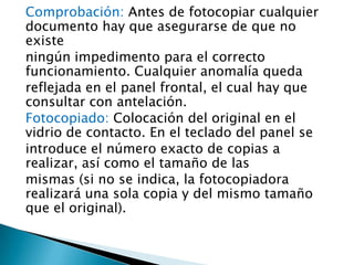 Comprobación: Antes de fotocopiar cualquier
documento hay que asegurarse de que no
existe
ningún impedimento para el correcto
funcionamiento. Cualquier anomalía queda
reflejada en el panel frontal, el cual hay que
consultar con antelación.
Fotocopiado: Colocación del original en el
vidrio de contacto. En el teclado del panel se
introduce el número exacto de copias a
realizar, así como el tamaño de las
mismas (si no se indica, la fotocopiadora
realizará una sola copia y del mismo tamaño
que el original).
 