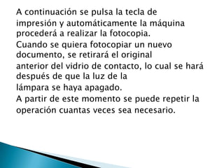 A continuación se pulsa la tecla de
impresión y automáticamente la máquina
procederá a realizar la fotocopia.
Cuando se quiera fotocopiar un nuevo
documento, se retirará el original
anterior del vidrio de contacto, lo cual se hará
después de que la luz de la
lámpara se haya apagado.
A partir de este momento se puede repetir la
operación cuantas veces sea necesario.
 