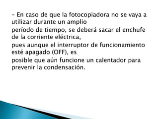 - En caso de que la fotocopiadora no se vaya a
utilizar durante un amplio
período de tiempo, se deberá sacar el enchufe
de la corriente eléctrica,
pues aunque el interruptor de funcionamiento
esté apagado (OFF), es
posible que aún funcione un calentador para
prevenir la condensación.
 