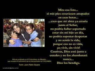 Mira esa foto...  si mis pies estuviesen atrapados  en esas botas... ...creo que mi alma ya estaría  junto al Señor,  no podría haber soportado  estar sin mi hijo un día,  no podría soportar despertar  y no sentir la vida,  porque eso no es vida,  ¡es vivir, sin vivir! Cautivos, Dios está junto a ustedes y no los abandonará nunca... Dios los bendiga. Artículo publicado en El Colombiano de Medellín,  que muestra el sufrimiento de los secuestrados en COLOMBIA. Texto: Juan Pablo Orjuela 
