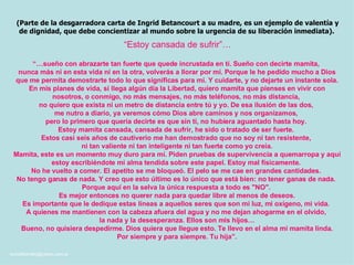 “ Estoy cansada de sufrir”…  (Parte de la desgarradora carta de Ingrid Betancourt a su madre, es un ejemplo de valentía y de dignidad, que debe concientizar al mundo sobre la urgencia de su liberación inmediata).   “… sueño con abrazarte tan fuerte que quede incrustada en ti. Sueño con decirte mamita,  nunca más ni en esta vida ni en la otra, volverás a llorar por mí. Porque le he pedido mucho a Dios que me permita demostrarte todo lo que significas para mí. Y cuidarte, y no dejarte un instante sola. En mis planes de vida, si llega algún día la Libertad, quiero mamita que pienses en vivir con nosotros, o conmigo, no más mensajes, no más teléfonos, no más distancia,  no quiero que exista ni un metro de distancia entre tú y yo. De esa ilusión de las dos,  me nutro a diario, ya veremos cómo Dios abre caminos y nos organizamos,  pero lo primero que quería decirte es que sin ti, no hubiera aguantado hasta hoy.  Estoy mamita cansada, cansada de sufrir, he sido o tratado de ser fuerte.  Estos casi seis años de cautiverio me han demostrado que no soy ni tan resistente,  ni tan valiente ni tan inteligente ni tan fuerte como yo creía. Mamita, este es un momento muy duro para mí. Piden pruebas de supervivencia a quemarropa y aquí estoy escribiéndote mi alma tendida sobre este papel. Estoy mal físicamente.  No he vuelto a comer. El apetito se me bloqueó. El pelo se me cae en grandes cantidades.  No tengo ganas de nada. Y creo que esto último es lo único que está bien: no tener ganas de nada.  Porque aquí en la selva la única respuesta a todo es "NO".  Es mejor entonces no querer nada para quedar libre al menos de deseos. Es importante que le dedique estas líneas a aquellos seres que son mi luz, mi oxígeno, mi vida.  A quienes me mantienen con la cabeza afuera del agua y no me dejan ahogarme en el olvido,  la nada y la desesperanza. Ellos son mis hijos… Bueno, no quisiera despedirme. Dios quiera que llegue esto. Te llevo en el alma mi mamita linda. Por siempre y para siempre. Tu hija”. 