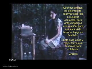 Queridos amigos, no dejemos de  reenviar esta foto a nuestros contactos, pero antes hagamos una oración, para que esta triste historia, tenga un final feliz. Esta es la única y mejor forma que tenemos para colaborar. Gracias SyOZ 