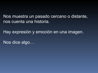 Nos muestra un pasado cercano o distante,
nos cuenta una historia.

Hay expresión y emoción en una imagen.

Nos dice algo…
 