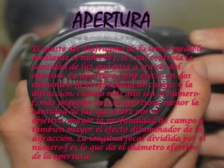 El ajuste del diafragma de la lente, medible
mediante el número f, el cual controla la
cantidad de luz que pasa a través del
objetivo. La apertura tiene efecto en dos
elementos: la profundidad de campo y la
difracción: cuánto más alto sea el número-
f, más pequeña será la apertura, menor la
cantidad de luz que entre por el
objetivo, mayor la profundidad de campo y
también mayor el efecto difuminador de la
difracción. La longitud focal dividida por el
número-f es lo que da el diámetro efectivo
de la apertura.
 
