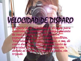 El ajuste de la velocidad de disparo para
controlar la cantidad de tiempo durante
la cual el captor o la película son
expuestos a la luz por cada exposición.
Velocidades de disparo rápidas, o sea, de
corta duración, decrementan tanto la
cantidad de luz como la trepidación
debida al uso de la cámara a pulso, sin
trípode.
 