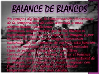 En equipos digitales, la compensación electrónica
de la temperatura de color asociada a unas
determinadas condiciones
lumínicas, asegurándose que la luz blanca es
registrada como tal en el captor de imagen y, por
lo tanto, los colores en la imagen parecerán
naturales. En las cámaras de carrete, esta función
se ejerce mediante la elección de determinados
tipos de película fotográfica o con filtros
correctores de color. Además de usar el balance
de blancos para registrar la coloración natural de
la imagen, los fotógrafos la pueden emplear con
fines estéticos, por ejemplo, para obtener
temperaturas de color más cálidas.
 