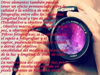 Otros elementos también pueden
tener un efecto pronunciado sobre la
calidad o la estética de una
fotografía; entre ellos los siguientes:
Longitud focal y tipo de objetivo
(Teleobjetivo u objetivo "largo"
, Objetivo macro, gran angular, ojo de
pez, u objetivo zoom)
Filtros fotográficos, se se sitúan entre
el sujeto a fotografiar y el
captor, pudiendo situarse por delante
o detrás del objetivo.
sensibilidad del medio a la intensidad
de la luz y longitud de onda de cada
color.
La naturaleza del captor de luz; por
ejemplo, su resolución medida en
pixels o granos de haluro de plata.
 