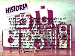 La invención de la técnica fotográfica es el
resultado de la combinación de diversos
descubrimientos técnicos. Entre los precursores
se encuentran el filósofo chino Mo Di, los
griegos Aristóteles y Euclides que describieron
una cámara oscura en los siglos V y IV AC,2 3
el matemático bizantino Antemio de Tralles
que en el siglo VI utilizó una forma de cámara
oscura en sus experimentos;4 y cuatro siglos
después, el matemático árabe Alhacén hizo un
claro y profundo estudio acerca de la cámara
oscura y la proyección.
 