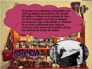 El primer procedimiento fotográfico fue
el fotograbado, descubierto por Joseph
Nicéphore Niépce en la década de 1820.
En 1826 consiguió su primera imagen
permanente: una vista desde su ventana
en Le Gras; utilizando una cámara
oscura y como material sensible a la luz
una mezcla de betún de Judea.
 