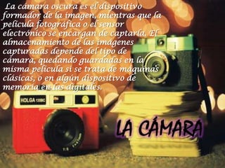 La cámara oscura es el dispositivo
formador de la imagen, mientras que la
película fotográfica o el sensor
electrónico se encargan de captarla. El
almacenamiento de las imágenes
capturadas depende del tipo de
cámara, quedando guardadas en la
misma película si se trata de máquinas
clásicas, o en algún dispositivo de
memoria en las digitales.
 