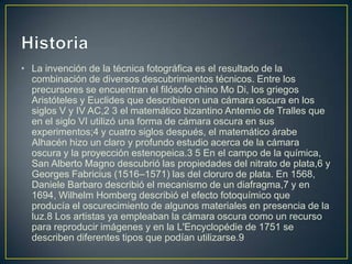 • La invención de la técnica fotográfica es el resultado de la
combinación de diversos descubrimientos técnicos. Entre los
precursores se encuentran el filósofo chino Mo Di, los griegos
Aristóteles y Euclides que describieron una cámara oscura en los
siglos V y IV AC,2 3 el matemático bizantino Antemio de Tralles que
en el siglo VI utilizó una forma de cámara oscura en sus
experimentos;4 y cuatro siglos después, el matemático árabe
Alhacén hizo un claro y profundo estudio acerca de la cámara
oscura y la proyección estenopeica.3 5 En el campo de la química,
San Alberto Magno descubrió las propiedades del nitrato de plata,6 y
Georges Fabricius (1516–1571) las del cloruro de plata. En 1568,
Daniele Barbaro describió el mecanismo de un diafragma,7 y en
1694, Wilhelm Homberg describió el efecto fotoquímico que
producía el oscurecimiento de algunos materiales en presencia de la
luz.8 Los artistas ya empleaban la cámara oscura como un recurso
para reproducir imágenes y en la L'Encyclopédie de 1751 se
describen diferentes tipos que podían utilizarse.9

 