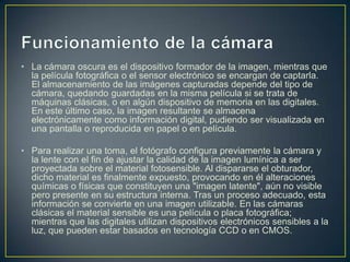 • La cámara oscura es el dispositivo formador de la imagen, mientras que
la película fotográfica o el sensor electrónico se encargan de captarla.
El almacenamiento de las imágenes capturadas depende del tipo de
cámara, quedando guardadas en la misma película si se trata de
máquinas clásicas, o en algún dispositivo de memoria en las digitales.
En este último caso, la imagen resultante se almacena
electrónicamente como información digital, pudiendo ser visualizada en
una pantalla o reproducida en papel o en película.

• Para realizar una toma, el fotógrafo configura previamente la cámara y
la lente con el fin de ajustar la calidad de la imagen lumínica a ser
proyectada sobre el material fotosensible. Al dispararse el obturador,
dicho material es finalmente expuesto, provocando en él alteraciones
químicas o físicas que constituyen una "imagen latente", aún no visible
pero presente en su estructura interna. Tras un proceso adecuado, esta
información se convierte en una imagen utilizable. En las cámaras
clásicas el material sensible es una película o placa fotográfica;
mientras que las digitales utilizan dispositivos electrónicos sensibles a la
luz, que pueden estar basados en tecnología CCD o en CMOS.

 
