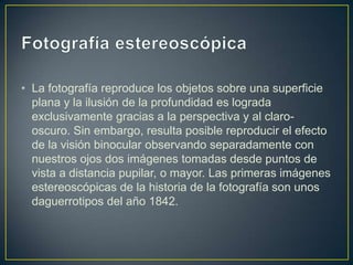 • La fotografía reproduce los objetos sobre una superficie
plana y la ilusión de la profundidad es lograda
exclusivamente gracias a la perspectiva y al clarooscuro. Sin embargo, resulta posible reproducir el efecto
de la visión binocular observando separadamente con
nuestros ojos dos imágenes tomadas desde puntos de
vista a distancia pupilar, o mayor. Las primeras imágenes
estereoscópicas de la historia de la fotografía son unos
daguerrotipos del año 1842.

 