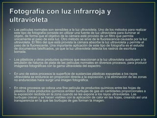 •

Las películas normales son sensibles a la luz ultravioleta. Uno de los métodos para realizar
este tipo de fotografía consiste en utilizar una fuente de luz ultravioleta para iluminar al
objeto, de forma que el objetivo de la cámara esté provisto de un filtro que permita
únicamente el paso de esta luz. Otro método se sirve de la fluorescencia causada por la luz
ultravioleta. El filtro del que está provista la cámara absorbe la luz ultravioleta y permite el
paso de la fluorescente. Una importante aplicación de este tipo de fotografía es el estudio
de documentos falsificados, ya que la luz ultravioleta detecta los rastros de escritura
borrada.

•

Los plásticos y otros productos químicos que reaccionan a la luz ultravioleta sustituyen a la
emulsión de haluros de plata de las películas normales en diversos procesos, para producir
imágenes fotográficas con la gama ultravioleta del espectro.

•

En uno de estos procesos la superficie de sustancias plásticas expuestas a los rayos
ultravioleta se endurece en proporción directa a la exposición, y la eliminación de las zonas
no endurecidas hace surgir una imagen fotográfica.

•

En otros procesos se coloca una fina película de productos químicos entre las hojas de
plástico. Estos productos químicos emiten burbujas de gas en cantidades proporcionales a
la exposición recibida en la zona cuando se les expone a los rayos ultravioletas. Las
burbujas crecen y se hacen visibles con la aplicación de calor en las hojas, creando así una
transparencia en la que las burbujas de gas forman la imagen.

 