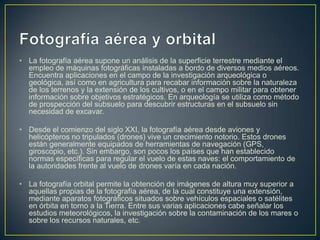 • La fotografía aérea supone un análisis de la superficie terrestre mediante el
empleo de máquinas fotográficas instaladas a bordo de diversos medios aéreos.
Encuentra aplicaciones en el campo de la investigación arqueológica o
geológica, así como en agricultura para recabar información sobre la naturaleza
de los terrenos y la extensión de los cultivos, o en el campo militar para obtener
información sobre objetivos estratégicos. En arqueología se utiliza como método
de prospección del subsuelo para descubrir estructuras en el subsuelo sin
necesidad de excavar.
• Desde el comienzo del siglo XXI, la fotografía aérea desde aviones y
helicópteros no tripulados (drones) vive un crecimiento notorio. Estos drones
están generalmente equipados de herramientas de navegación (GPS,
giroscopio, etc.). Sin embargo, son pocos los países que han establecido
normas específicas para regular el vuelo de estas naves: el comportamiento de
la autoridades frente al vuelo de drones varía en cada nación.
• La fotografía orbital permite la obtención de imágenes de altura muy superior a
aquellas propias de la fotografía aérea, de la cual constituye una extensión,
mediante aparatos fotográficos situados sobre vehículos espaciales o satélites
en órbita en torno a la Tierra. Entre sus varias aplicaciones cabe señalar los
estudios meteorológicos, la investigación sobre la contaminación de los mares o
sobre los recursos naturales, etc.

 