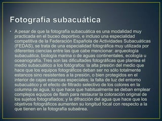 • A pesar de que la fotografía subacuática es una modalidad muy
practicada en el buceo deportivo, e incluso una especialidad
competitiva de la Federación Española de Actividades Subacuáticas
(FEDAS), se trata de una especialidad fotográfica muy utilizada por
diferentes ciencias entre las que cabe mencionar: arqueología
subacuática, biología marina o de aguas continentales, ecología u
oceanografía. Tres son las dificultades fotográficas que plantea el
medio subacuático a los fotógrafos: la alta presión del medio que
hace que los equipos fotográficos deban ser no sólo totalmente
estancos sino resistentes a la presión, o bien protegidos en el
interior de cajas estancas especiales; la falta de luz del entorno
subacuático y el efecto de filtrado selectivo de los colores en la
columna de agua, lo que hace que habitualmente se deban emplear
complejos equipos de flash para restaurar la coloración original de
los sujetos fotografiados; y la difracción del agua que hace que los
objetivos fotográficos aumenten su longitud focal con respecto a la
que tienen en la fotografía subaérea.

 