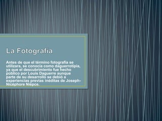 Antes de que el término fotografía se
utilizara, se conocía como daguerrotipia,
ya que el descubrimiento fue hecho
público por Louis Daguerre aunque
parte de su desarrollo se debió a
experiencias previas inéditas de JosephNicéphore Niépce.

 