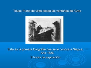 Título: Punto de vista desde las ventanas del Gras

Esta es la primera fotografía que se le conoce a Niepce.
Año 1826
8 horas de exposición

 