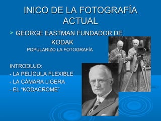 INICO DE LA FOTOGRAFÍA
ACTUAL


GEORGE EASTMAN FUNDADOR DE
KODAK
POPULARIZO LA FOTOGRAFÍA

INTRODUJO:
- LA PELÍCULA FLEXIBLE
- LA CÁMARA LIGERA
- EL “KODACROME”

 