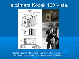 la cámara Kodak 100 Vista.

George Eastman y la cámara de su invención (derecha).
Fragmento de la patente de la cámara Kodak (izquierda).

 