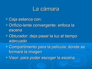 La cámara
 Caja estanca con:
 Orificio-lente convergente: enfoca la

escena
 Obturador: deja pasar la luz el tiempo
adecuado
 Compartimento para la película: donde se
formará la imagen
 Visor: para poder escoger la escena

 