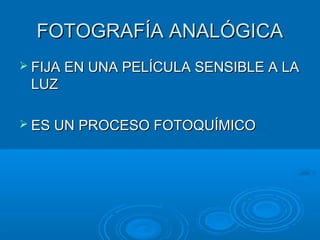 FOTOGRAFÍA ANALÓGICA
 FIJA EN UNA PELÍCULA SENSIBLE A LA

LUZ
 ES UN PROCESO FOTOQUÍMICO

 