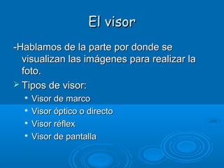 El visor
-Hablamos de la parte por donde se
visualizan las imágenes para realizar la
foto.
 Tipos de visor:





Visor de marco
Visor óptico o directo
Visor réflex
Visor de pantalla

 