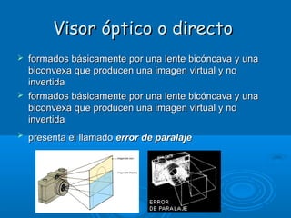 Visor óptico o directo






formados básicamente por una lente bicóncava y una
biconvexa que producen una imagen virtual y no
invertida
formados básicamente por una lente bicóncava y una
biconvexa que producen una imagen virtual y no
invertida
presenta el llamado error de paralaje

 