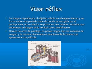Visor réflex




La imagen captada por el objetivo rebota en el espejo interno y se
forma sobre una pantalla mate de donde es recogida por el
pentaprisma; en su interior se producen tres rebotes cruzados que
enderezan la imagen tanto vertical como lateralmente
Carece de error de paralaje, no posee ningún tipo de inversión de
imagen y la escena observada es exactamente la misma que
aparecerá en la película.

 