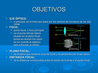 OBJETIVOS


EJE ÓPTICO:




FOCO:





punto focal, o foco principal,
es el punto del eje óptico,
situado en el plano focal,
donde se reúnen los rayos
de luz cuando el objetivo
está enfocado al infinito.

PLANO FOCAL:




o principal, es la línea que pasa por los centros de curvatura de las dos
caras.

es el plano que contiene el punto focal y es perpendicular al eje óptico.

DISTANCIA FOCAL:


es la distancia comprendida entre el centro de la lente y el punto focal.

 